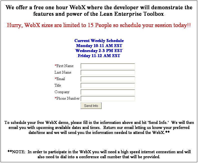Text Box: We offer a free one hour WebX where the developer will demonstrate the features and power of the Lean Enterprise Toolbox.
Hurry, WebX sizes are limited to 15 People so schedule your session today!!
&nbsp;
Current Weekly Schedule
Monday 10-11 AM EST
Wednesday 2-3 PM EST
Friday 11-12 AM EST
&nbsp;
&nbsp;
*First Name

Last Name

*Email

Title

Company

*Phone Number

&nbsp;

&nbsp;
&nbsp;
&nbsp;
&nbsp;
To schedule your free WebX demo, please fill in the information above and hit 'Send Info.'&nbsp; We will then email you with upcoming available dates and times.&nbsp; Return our email letting us know your preferred date/time and we will send you the information needed to attend the WebX.**
&nbsp;
**NOTE:&nbsp; In order to participate in the WebX you will need a high speed internet connection and will also need to dial into a conference call number that will be provided.
